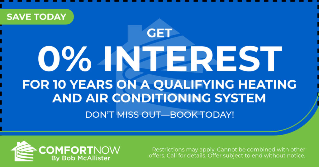Get 0% interest for 10 years on a qualifying heating and air conditioning system. Coupon. Comfort Now by Bob McAllister.