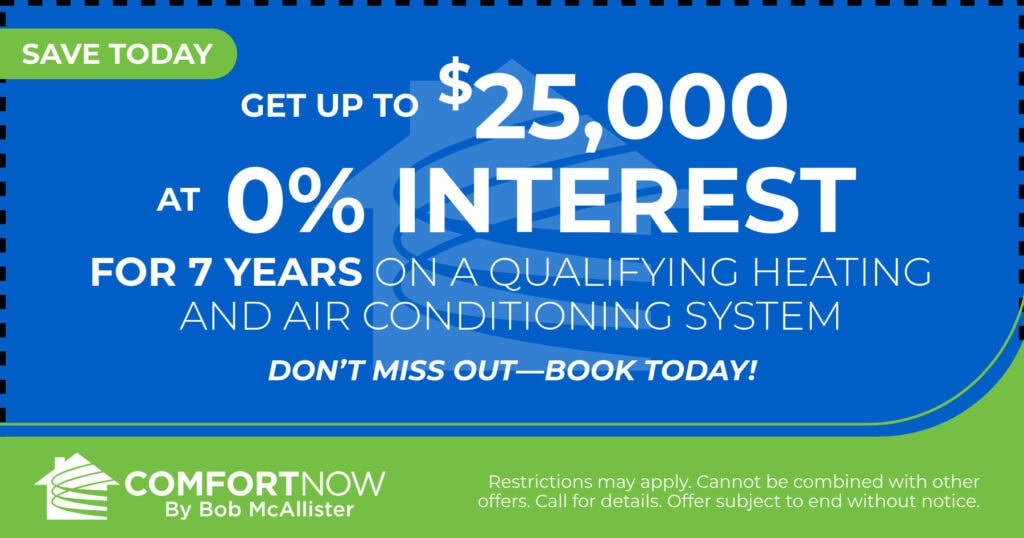 Get up to $25,000 at 0% interest for 7 years on a qualifying heating and air conditioning system. Don't miss out-book today! Coupon. Comfort Now by Bob McAllister.