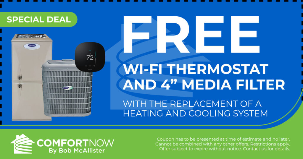 Free Wi-Fi thermostat and 4" media filter with the replacement of a heating and cooling system. Coupon. Comfort Now by Bob McAllister.